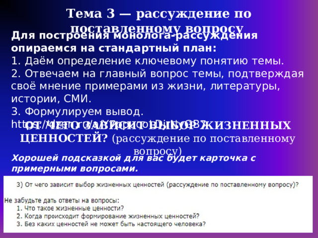 Тема 3 — рассуждение по поставленному вопросу Для построения монолога-рассуждения опираемся на стандартный план: 1. Даём определение ключевому понятию темы. 2. Отвечаем на главный вопрос темы, подтверждая своё мнение примерами из жизни, литературы, истории, СМИ. 3. Формулируем вывод. https://dzen.ru/a/Y7ppuooLDjrNyGB7 ОТ ЧЕГО ЗАВИСИТ ВЫБОР ЖИЗНЕННЫХ ЦЕННОСТЕЙ? (рассуждение по поставленному вопросу) Хорошей подсказкой для вас будет карточка с примерными вопросами.  