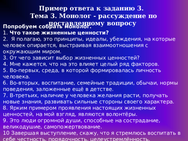 Пример ответа к заданию 3. Тема 3. Монолог - рассуждение по поставленному вопросу Попробуем собрать монолог. 1. Что такое жизненные ценности? 2. Я полагаю, это принципы, идеалы, убеждения, на которые человек опирается, выстраивая взаимоотношения с окружающим миром. 3. От чего зависит выбор жизненных ценностей? 4. Мне кажется, что на это влияет целый ряд факторов. 5. Во-первых, среда, в которой формировалась личность человека. 6. Во-вторых, воспитание, семейные традиции, обычаи, нормы поведения, заложенные ещё в детстве. 7. В-третьих, наличие у человека желания расти, получать новые знания, развивать сильные стороны своего характера. 8. Ярким примером проявления настоящих жизненных ценностей, на мой взгляд, являются волонтёры. 9. Это люди огромной души, способные на сострадание, великодушие, самопожертвование. 10 Завершая выступление, скажу, что я стремлюсь воспитать в себе честность, порядочность, целеустремлённость. https://dzen.ru/a/Y7ppuooLDjrNyGB7 