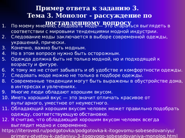 Пример ответа к заданию 3. Тема 3. Монолог - рассуждение по поставленному вопросу По  моему мнению, следовать моде — это стараться выглядеть в соответствии с мировыми тенденциями модной индустрии. Следование моды заключается в выборе современной одежды, украшений, прически. Конечно, важно быть модным. Но в этом вопросе нужно быть осторожным. Одежда должна быть не только модной, но и подходящей к возрасту и фигуре. К тому же не стоит забывать и об удобстве и комфортности одежды. Следовать моде можно не только в подборе одежды. Современные тенденции могут быть выражены в обустройстве дома, в интересах и увлечениях. Многие люди обладают хорошим вкусом. Иметь хороший вкус — это значит отличать красивое от вульгарного, уместное от неуместного. Обладающий хорошим вкусом человек может правильно подобрать одежду, соответствующую обстановке. Я считаю, что обладающий хорошим вкусом человек всегда выглядит модно и современно. https://literoved.ru/podgotovka/podgotovka-k-itogovomu-sobesedovaniyu/primery-otvetov-k-zadaniyu-3-itogovogo-sobesedovaniya-monolog.html 