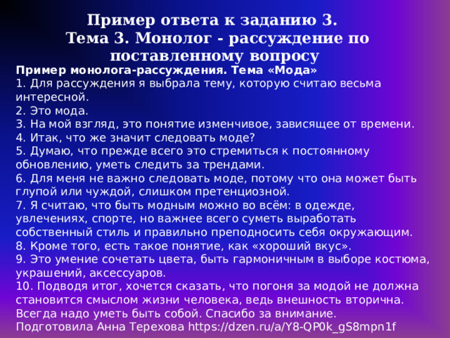 Пример ответа к заданию 3. Тема 3. Монолог - рассуждение по поставленному вопросу Пример монолога-рассуждения. Тема «Мода» 1. Для рассуждения я выбрала тему, которую считаю весьма интересной. 2. Это мода. 3. На мой взгляд, это понятие изменчивое, зависящее от времени. 4. Итак, что же значит следовать моде? 5. Думаю, что прежде всего это стремиться к постоянному обновлению, уметь следить за трендами. 6. Для меня не важно следовать моде, потому что она может быть глупой или чуждой, слишком претенциозной. 7. Я считаю, что быть модным можно во всём: в одежде, увлечениях, спорте, но важнее всего суметь выработать собственный стиль и правильно преподносить себя окружающим. 8. Кроме того, есть такое понятие, как «хороший вкус». 9. Это умение сочетать цвета, быть гармоничным в выборе костюма, украшений, аксессуаров. 10. Подводя итог, хочется сказать, что погоня за модой не должна становится смыслом жизни человека, ведь внешность вторична. Всегда надо уметь быть собой. Спасибо за внимание. Подготовила Анна Терехова https://dzen.ru/a/Y8-QP0k_gS8mpn1f 