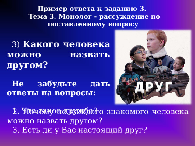 Пример ответа к заданию 3. Тема 3. Монолог - рассуждение по поставленному вопросу 3) Какого человека можно назвать другом?  Не забудьте дать ответы на вопросы: 1. Что такое дружба? 2. Почему не каждого знакомого человека можно назвать другом? 3. Есть ли у Вас настоящий друг? 