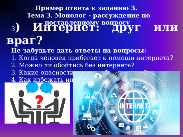 Пример ответа к заданию 3. Тема 3. Монолог - рассуждение по поставленному вопросу 3 ) Интернет: друг или враг? Не забудьте дать ответы на вопросы: 1. Когда человек прибегает к помощи интернета? 2. Можно ли обойтись без интернета? 3. Какие опасности таит в себе интернет? 4. Как избежать интернет-зависимости? 