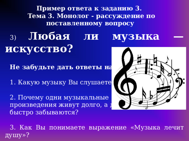 Пример ответа к заданию 3. Тема 3. Монолог - рассуждение по поставленному вопросу 3) Любая ли музыка — искусство?  Не забудьте дать ответы на вопросы: 1. Какую музыку Вы слушаете? 2. Почему одни музыкальные произведения живут долго, а другие быстро забываются? 3. Как Вы понимаете выражение «Музыка лечит душу»? 4. В чем истинное предназначение искусства? 