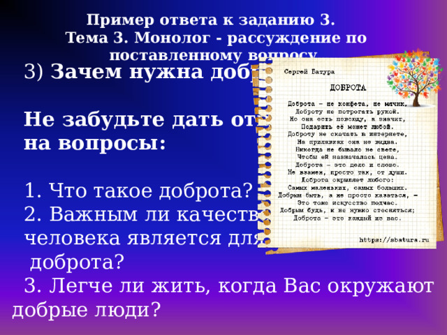 Пример ответа к заданию 3. Тема 3. Монолог - рассуждение по поставленному вопросу 3) Зачем нужна доброта?  Не забудьте дать ответы на вопросы: 1. Что такое доброта? 2. Важным ли качеством человека является для Вас  доброта? 3. Легче ли жить, когда Вас окружают добрые люди?   