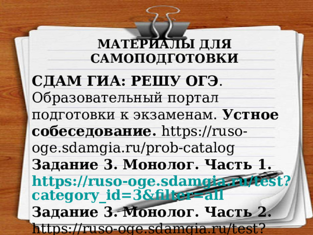 МАТЕРИАЛЫ ДЛЯ САМОПОДГОТОВКИ СДАМ ГИА: РЕШУ ОГЭ . Образовательный портал подготовки к экзаменам. Устное собеседование. https://ruso-oge.sdamgia.ru/prob-catalog  Задание 3. Монолог. Часть 1. https://ruso-oge.sdamgia.ru/test?category_id=3&filter=all Задание 3. Монолог. Часть 2. https://ruso-oge.sdamgia.ru/test?category_id=12&filter=all 