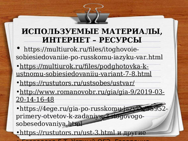 ИСПОЛЬЗУЕМЫЕ МАТЕРИАЛЫ,  ИНТЕРНЕТ – РЕСУРСЫ  https://multiurok.ru/files/itoghovoie-sobiesiedovaniie-po-russkomu-iazyku-var.html https://multiurok.ru/files/podghotovka-k-ustnomu-sobiesiedovaniiu-variant-7-8.html https://rustutors.ru/ustsobes/ustvar/ http://www.romanovobr.ru/gia/gia-9/2019-03-20-14-16-48 https://4ege.ru/gia-po-russkomu-jazyku/55952-primery-otvetov-k-zadaniyu-3-itogovogo-sobesedovaniya.html  https://rustutors.ru/ust-3.html и другие  Егороаева Г.Т. Устный ОГЭ. Говорение. Работа над функционально-смысловыми типами речи. 