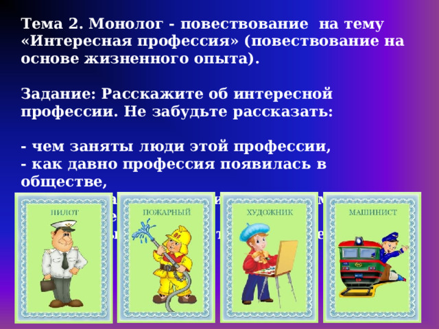 Тема 2. Монолог - повествование на тему «Интересная профессия» (повествование на основе жизненного опыта).   Задание: Расскажите об интересной профессии. Не забудьте рассказать:   - чем заняты люди этой профессии,  - как давно профессия появилась в обществе,  - какие знания и умения необходимы для этой профессии,  - хотели бы вы получить эту профессию.   