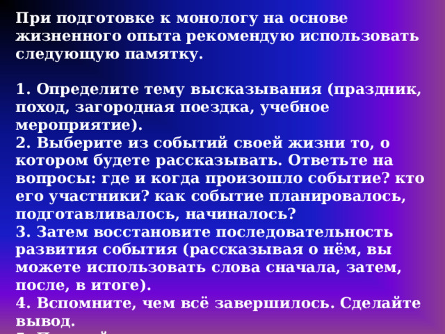 При подготовке к монологу на основе жизненного опыта рекомендую использовать следующую памятку.  1. Определите тему высказывания (праздник, поход, загородная поездка, учебное мероприятие). 2. Выберите из событий своей жизни то, о котором будете рассказывать. Ответьте на вопросы: где и когда произошло событие? кто его участники? как событие планировалось, подготавливалось, начиналось? 3. Затем восстановите последовательность развития события (рассказывая о нём, вы можете использовать слова сначала, затем, после, в итоге). 4. Вспомните, чем всё завершилось. Сделайте вывод. 5. Постройте повествование, пользуясь примерным планом, предложенным в карточке участника собеседования. Не забывайте о количественном показателе: не менее 10 фраз. Учтите, что высказывание должно быть логичным, последовательным и связным. 