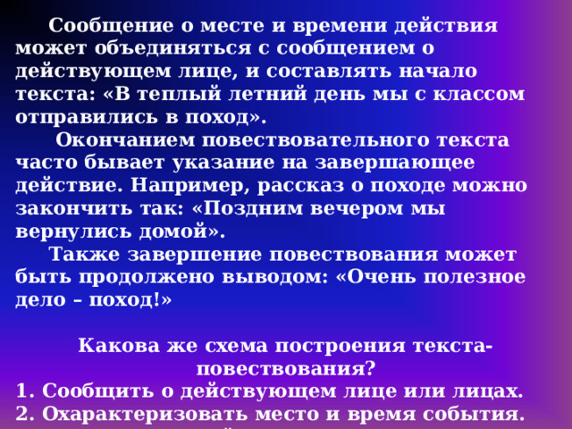  Сообщение о месте и времени действия может объединяться с сообщением о действующем лице, и составлять начало текста: «В теплый летний день мы с классом отправились в поход».  Окончанием повествовательного текста часто бывает указание на завершающее действие. Например, рассказ о походе можно закончить так: «Поздним вечером мы вернулись домой».  Также завершение повествования может быть продолжено выводом: «Очень полезное дело – поход!»  Какова же схема построения текста-повествования? 1. Сообщить о действующем лице или лицах. 2. Охарактеризовать место и время события. 3. Перечислить действия с указанием их последовательности и особенностей. 4. Указать на итог действия и завершить повествование. 5. Сделать вывод. 