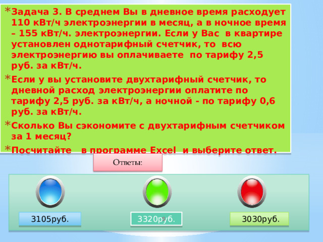 Задача 3. В среднем Вы в дневное время расходует 110 кВт/ч электроэнергии в месяц, а в ночное время – 155 кВт/ч. электроэнергии. Если у Вас в квартире установлен однотарифный счетчик, то всю электроэнергию вы оплачиваете по тарифу 2,5 руб. за кВт/ч. Если у вы установите двухтарифный счетчик, то дневной расход электроэнергии оплатите по тарифу 2,5 руб. за кВт/ч, а ночной - по тарифу 0,6 руб. за кВт/ч. Сколько Вы сэкономите с двухтарифным счетчиком за 1 месяц? Посчитайте в программе Excel и выберите ответ.  Правильный ответ 3105 руб. 3105руб. 3320руб.  3030руб.   