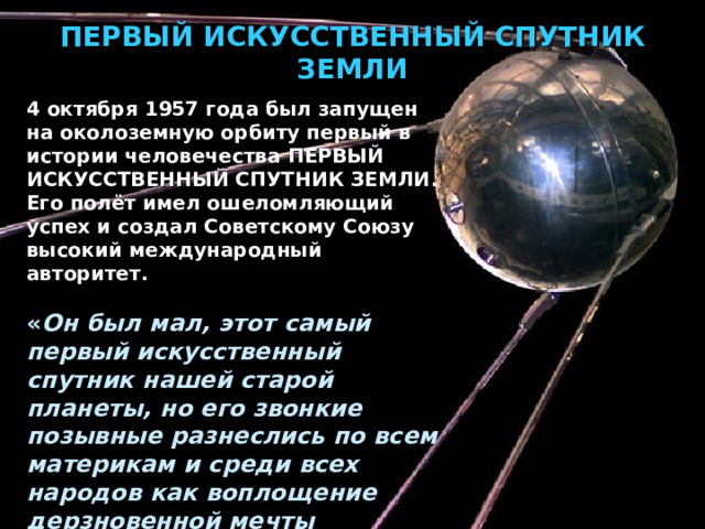 ПЕРВЫЙ ИСКУССТВЕННЫЙ СПУТНИК ЗЕМЛИ 4 октября 1957 года был запущен на околоземную орбиту первый в истории человечества ПЕРВЫЙ ИСКУССТВЕННЫЙ СПУТНИК ЗЕМЛИ . Его полёт имел ошеломляющий успех и создал Советскому Союзу высокий международный авторитет.  « Он был мал, этот самый первый искусственный спутник нашей старой планеты, но его звонкие позывные разнеслись по всем материкам и среди всех народов как воплощение дерзновенной мечты человечества » — сказал позже С. П. Королёв. 