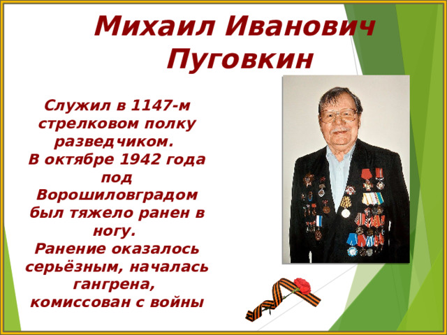 Михаил Иванович Пуговкин Служил в 1147-м стрелковом полку разведчиком. В октябре 1942 года под Ворошиловградом был тяжело ранен в ногу. Ранение оказалось серьёзным, началась гангрена, комиссован с войны 