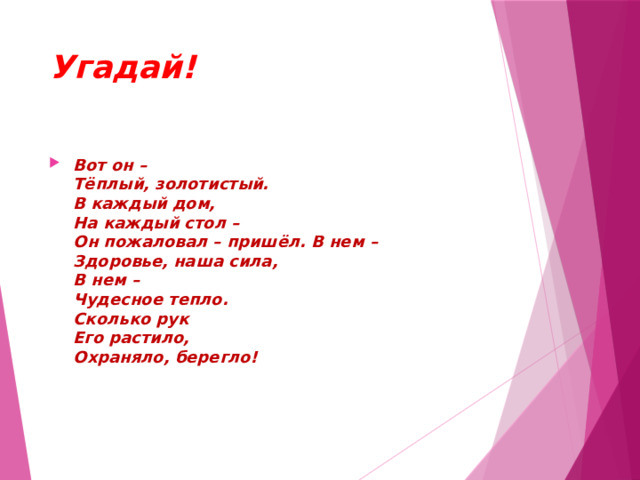 Угадай! Вот он –  Тёплый, золотистый.  В каждый дом,  На каждый стол –  Он пожаловал – пришёл. В нем –  Здоровье, наша сила,  В нем –  Чудесное тепло.  Сколько рук  Его растило,  Охраняло, берегло! 