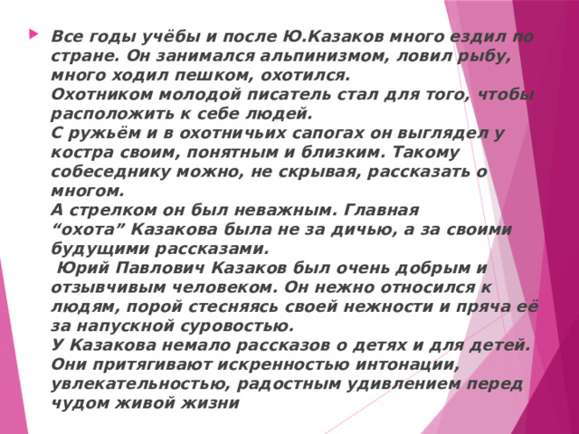 Все годы учёбы и после Ю.Казаков много ездил по стране. Он занимался альпинизмом, ловил рыбу, много ходил пешком, охотился.  Охотником молодой писатель стал для того, чтобы расположить к себе людей.  С ружьём и в охотничьих сапогах он выглядел у костра своим, понятным и близким. Такому собеседнику можно, не скрывая, рассказать о многом.  А стрелком он был неважным. Главная “охота” Казакова была не за дичью, а за своими будущими рассказами.  Юрий Павлович Казаков был очень добрым и отзывчивым человеком. Он нежно относился к людям, порой стесняясь своей нежности и пряча её за напускной суровостью.  У Казакова немало рассказов о детях и для детей. Они притягивают искренностью интонации, увлекательностью, радостным удивлением перед чудом живой жизни 