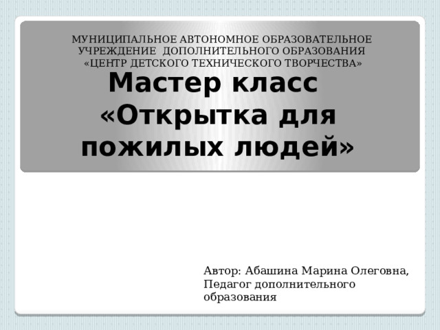 МУНИЦИПАЛЬНОЕ АВТОНОМНОЕ ОБРАЗОВАТЕЛЬНОЕ УЧРЕЖДЕНИЕ ДОПОЛНИТЕЛЬНОГО ОБРАЗОВАНИЯ  «ЦЕНТР ДЕТСКОГО ТЕХНИЧЕСКОГО ТВОРЧЕСТВА» Мастер класс  «Открытка для пожилых людей» Автор: Абашина Марина Олеговна, Педагог дополнительного образования 