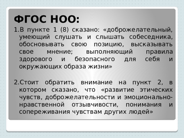 ФГОС НОО: 1.В пункте 1 (8) сказано: «доброжелательный, умеющий слушать и слышать собеседника, обосновывать свою позицию, высказывать свое мнение; выполняющий правила здорового и безопасного для себя и окружающих образа жизни» 2.Стоит обратить внимание на пункт 2, в котором сказано, что «развитие этических чувств, доброжелательности и эмоционально-нравственной отзывчивости, понимания и сопереживания чувствам других людей» 