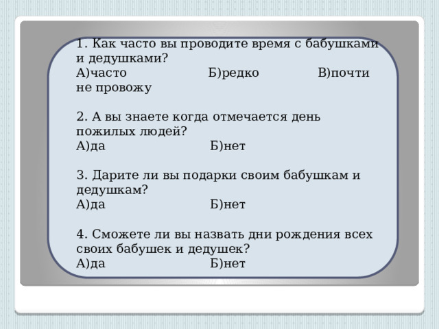 1. Как часто вы проводите время с бабушками и дедушками? А)часто Б)редко В)почти не провожу  2. А вы знаете когда отмечается день пожилых людей? А)да Б)нет  3. Дарите ли вы подарки своим бабушкам и дедушкам? А)да Б)нет  4. Сможете ли вы назвать дни рождения всех своих бабушек и дедушек?  А)да Б)нет 