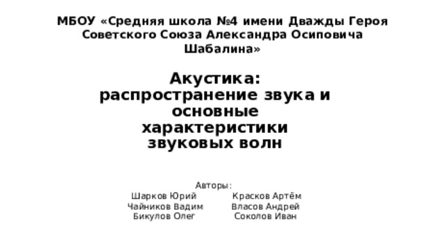 МБОУ «Средняя школа №4 имени Дважды Героя Советского Союза Александра Осиповича Шабалина» Акустика: распространение звука и основные характеристики звуковых волн Авторы:  Шарков Юрий   Красков Артём Чайников Вадим  Власов Андрей  Бикулов Олег   Соколов Иван 