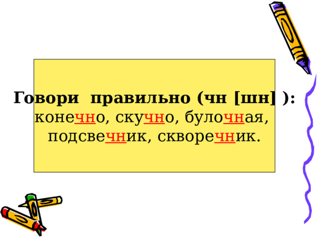 Говори правильно (чн [ шн ] ): коне чн о, ску чн о, було чн ая, подсве чн ик, скворе чн ик. 