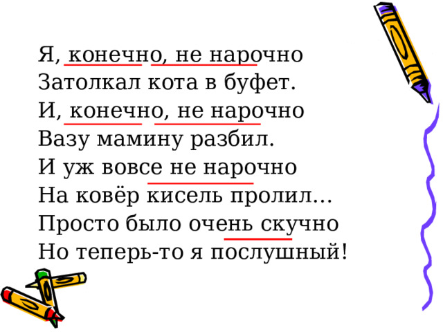 Я, конечно, не нарочно Затолкал кота в буфет. И, конечно, не нарочно Вазу мамину разбил. И уж вовсе не нарочно На ковёр кисель пролил… Просто было очень скучно Но теперь-то я послушный! 