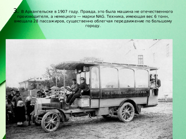 3. В Архангельске в 1907 году. Правда, это была машина не отечественного производителя, а немецкого — марки NAG. Техника, имеющая вес 6 тонн, вмещала 28 пассажиров, существенно облегчая передвижение по большому городу. 