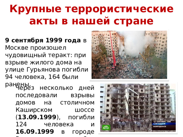 Крупные террористические акты в нашей стране 9 сентября 1999 года в Москве произошел чудовищный теракт: при взрыве жилого дома на улице Гурьянова погибли 94 человека, 164 были ранены. Через несколько дней последовали взрывы домов на столичном Каширском шоссе ( 13.09.1999 ), погибли 124 человека и 16.09.1999 в городе Волгодонске, погибли 18 человек, 89 были ранены. 