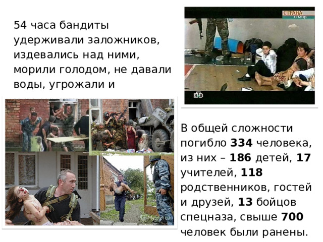 54 часа бандиты удерживали заложников, издевались над ними, морили голодом, не давали воды, угрожали и расстреливали… В общей сложности погибло 334 человека, из них – 186 детей,  17 учителей,  118 родственников, гостей и друзей, 13 бойцов спецназа, свыше 700 человек были ранены. 1 