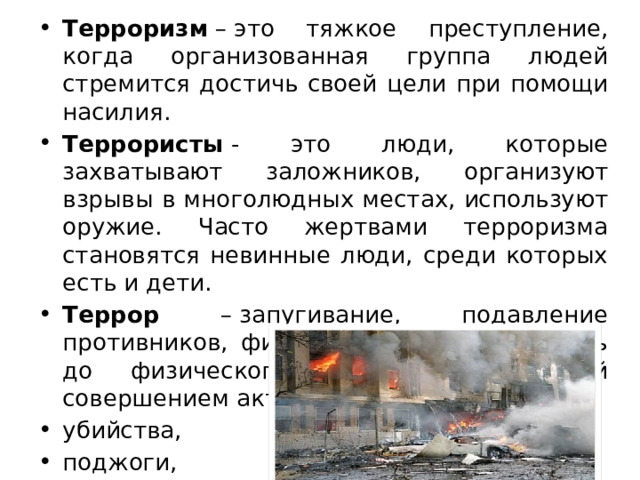 Терроризм  – это тяжкое преступление, когда организованная группа людей стремится достичь своей цели при помощи насилия. Террористы  - это люди, которые захватывают заложников, организуют взрывы в многолюдных местах, используют оружие. Часто жертвами терроризма становятся невинные люди, среди которых есть и дети. Террор – запугивание, подавление противников, физическое насилие. Вплоть до физического уничтожения людей совершением актов насилия: убийства, поджоги, взрывы, захват заложников. 