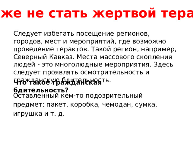 Как же не стать жертвой теракта? Следует избегать посещение регионов, городов, мест и мероприятий, где возможно проведение терактов. Такой регион, например, Северный Кавказ. Места массового скопления людей - это многолюдные мероприятия. Здесь следует проявлять осмотрительность и гражданскую бдительность.  Что такое гражданская бдительность?   Оставленный кем-то подозрительный предмет: пакет, коробка, чемодан, сумка, игрушка и т. д. 
