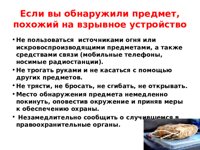 Если вы обнаружили предмет, похожий на взрывное устройство Не пользоваться источниками огня или искровоспроизводящими предметами, а также средствами связи (мобильные телефоны, носимые радиостанции). Не трогать руками и не касаться с помощью других предметов. Не трясти, не бросать, не сгибать, не открывать. Место обнаружения предмета немедленно покинуть, оповестив окружение и приняв меры к обеспечению охраны.  Незамедлительно сообщить о случившемся в правоохранительные органы. 