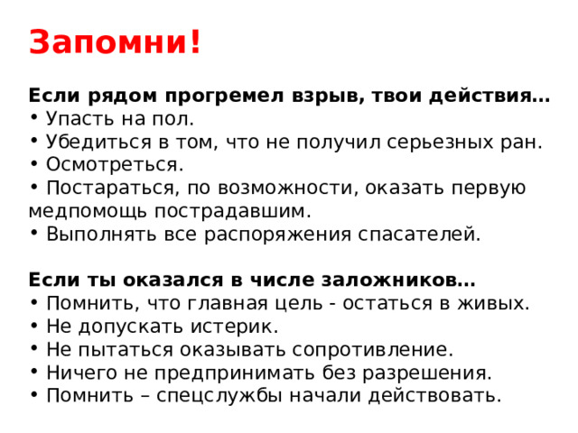 Запомни!  Если рядом прогремел взрыв, твои действия…  Упасть на пол.  Убедиться в том, что не получил серьезных ран.  Осмотреться.  Постараться, по возможности, оказать первую медпомощь пострадавшим.  Выполнять все распоряжения спасателей. Если ты оказался в числе заложников…   Помнить, что главная цель - остаться в живых.  Не допускать истерик.  Не пытаться оказывать сопротивление.  Ничего не предпринимать без разрешения.  Помнить – спецслужбы начали действовать. 