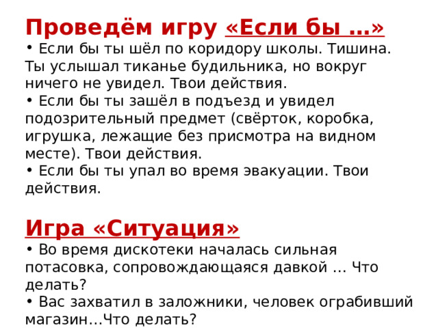 Проведём игру «Если бы …»  Если бы ты шёл по коридору школы. Тишина. Ты услышал тиканье будильника, но вокруг ничего не увидел. Твои действия.  Если бы ты зашёл в подъезд и увидел подозрительный предмет (свёрток, коробка, игрушка, лежащие без присмотра на видном месте). Твои действия.  Если бы ты упал во время эвакуации. Твои действия. Игра «Ситуация»  Во время дискотеки началась сильная потасовка, сопровождающаяся давкой … Что делать?  Вас захватил в заложники, человек ограбивший магазин…Что делать? 