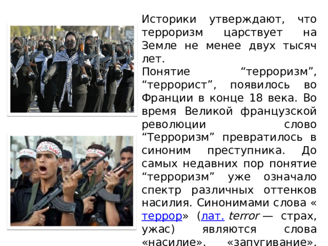 Историки утверждают, что терроризм царствует на Земле не менее двух тысяч лет. Понятие “терроризм”, “террорист”, появилось во Франции в конце 18 века. Во время Великой французской революции слово “Терроризм” превратилось в синоним преступника. До самых недавних пор понятие “терроризм” уже означало спектр различных оттенков насилия. Синонимами слова « террор » ( лат.   terror  — страх, ужас) являются слова «насилие», «запугивание», «устрашение». 