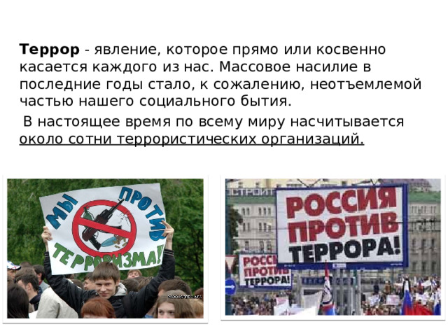  Террор - явление, которое прямо или косвенно касается каждого из нас. Массовое насилие в последние годы стало, к сожалению, неотъемлемой частью нашего социального бытия.  В настоящее время по всему миру насчитывается около сотни террористических организаций.   
