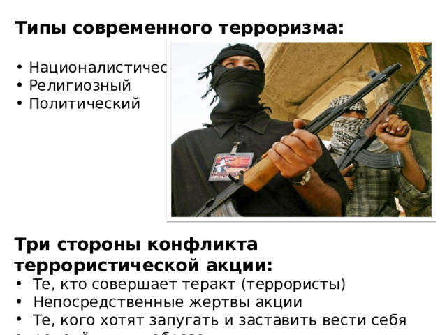 Типы современного терроризма:   Националистический  Религиозный  Политический Три стороны конфликта террористической акции:  Те, кто совершает теракт (террористы)  Непосредственные жертвы акции  Те, кого хотят запугать и заставить вести себя определённым образом 