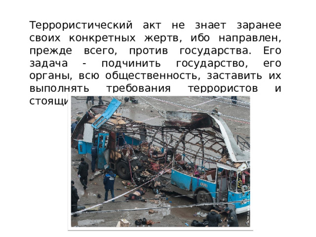 Террористический акт не знает заранее своих конкретных жертв, ибо направлен, прежде всего, против государства. Его задача - подчинить государство, его органы, всю общественность, заставить их выполнять требования террористов и стоящих за ними лиц и организаций. 