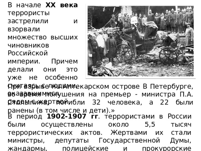 В начале XX века террористы застрелили и взорвали множество высших чиновников Российской империи. Причем делали они это уже не особенно считаясь с людьми, оказавшимися рядом с жертвой. При взрыве на Аптекарском острове В Петербурге, во время покушения на премьер - министра П.А. Столыпина, погибли 32 человека, а 22 были ранены (в том числе и дети).» В период 1902-1907 гг . террористами в России были осуществлены около 5,5 тысяч террористических актов. Жертвами их стали министры, депутаты Государственной Думы, жандармы, полицейские и прокурорские работники. 