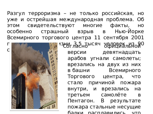 Разгул терроризма – не только российская, но уже и острейшая международная проблема. Об этом свидетельствуют многие факты, но особенно страшный взрыв в Нью-Йорке Всемирного торгового центра 11 сентября 2001 года, унесшего жизни 3,5 тысяч человек из 90 стран. Согласно официальной версии девятнадцать арабов угнали самолеты; врезались на двух из них в башни Всемирного Торгового центра, что стало причиной пожара внутри, и врезались на третьем самолёте в Пентагон. В результате пожара стальные несущие балки расплавились, что стало причиной обрушения башен. 