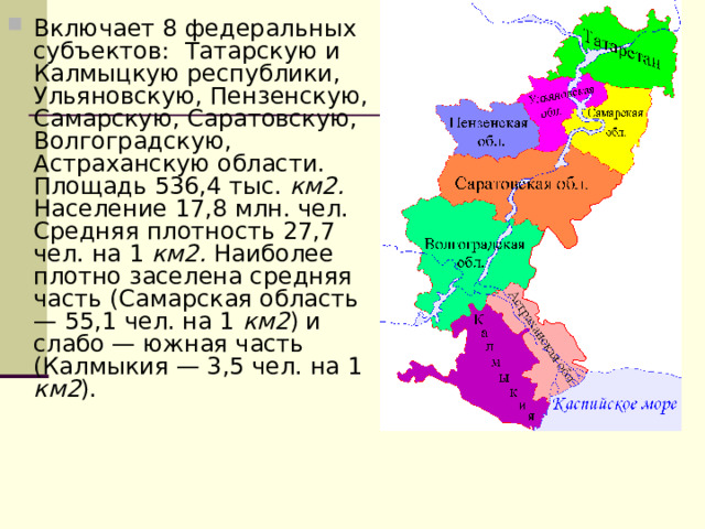 Включает 8 федеральных субъектов: Татарскую и Калмыцкую республики, Ульяновскую, Пензенскую, Самарскую, Саратовскую, Волгоградскую, Астраханскую области. Площадь 536,4 тыс. км2. Население 17,8 млн. чел. Средняя плотность 27,7 чел. на 1 км2. Наиболее плотно заселена средняя часть (Самарская область — 55,1 чел. на 1 км2 ) и слабо — южная часть (Калмыкия — 3,5 чел. на 1 км2 ).  