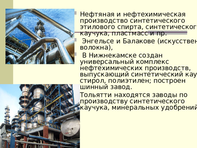 Нефтяная и нефтехимическая производство синтетического этилового спирта, синтетического каучука, пластмасс и пр.  Энгельсе и Балакове (искусственные волокна),  В Нижнекамске создан универсальный комплекс нефтехимических производств, выпускающий синтетический каучук, стирол, полиэтилен; построен шинный завод. Тольятти находятся заводы по производству синтетического каучука, минеральных удобрений.  