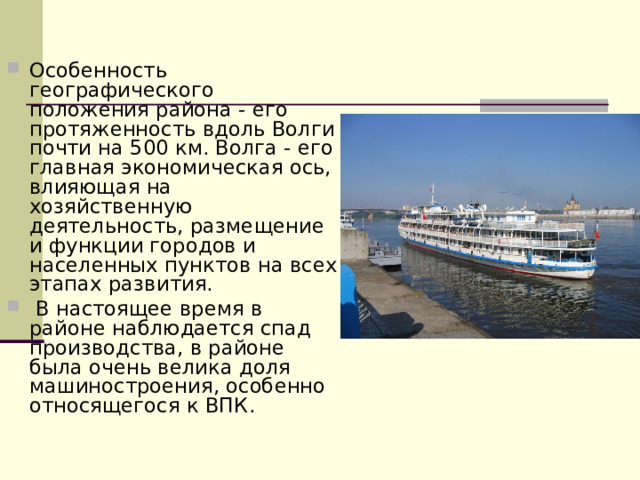 Особенность географического положения района - его протяженность вдоль Волги почти на 500 км. Волга - его главная экономическая ось, влияющая на хозяйственную деятельность, размещение и функции городов и населенных пунктов на всех этапах развития.  В настоящее время в районе наблюдается спад производства, в районе была очень велика доля машиностроения, особенно относящегося к ВПК.  