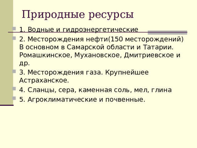 Природные ресурсы 1. Водные и гидроэнергетические 2. Месторождения нефти(150 месторождений) В основном в Самарской области и Татарии. Ромашкинское, Мухановское, Дмитриевское и др. 3. Месторождения газа. Крупнейшее Астраханское. 4. Сланцы, сера, каменная соль, мел, глина 5. Агроклиматические и почвенные.  