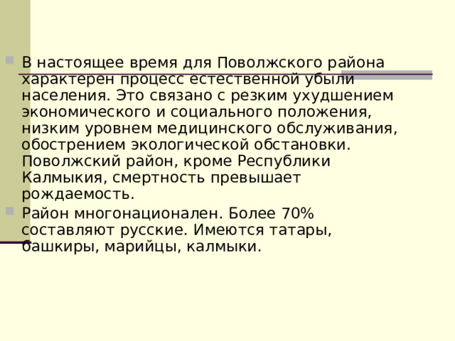 В настоящее время для Поволжского района характерен процесс естественной убыли населения. Это связано с резким ухудшением экономического и социального положения, низким уровнем медицинского обслуживания, обострением экологической обстановки. Поволжский район, кроме Республики Калмыкия, смертность превышает рождаемость. Район многонационален. Более 70% составляют русские. Имеются татары, башкиры, марийцы, калмыки.  