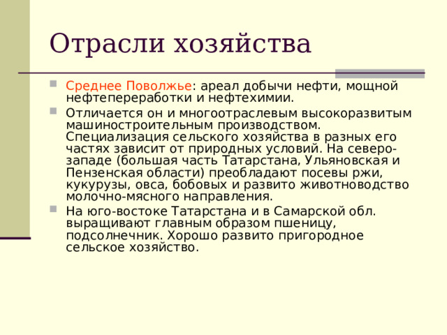 Отрасли хозяйства Среднее Поволжье : ареал добычи нефти, мощной нефтепереработки и нефтехимии. Отличается он и многоотраслевым высокоразвитым машиностроительным производством. Специализация сельского хозяйства в разных его частях зависит от природных условий. На северо-западе (большая часть Татарстана, Ульяновская и Пензенская области) преобладают посевы ржи, кукурузы, овса, бобовых и развито животноводство молочно-мясного направления. На юго-востоке Татарстана и в Самарской обл. выращивают главным образом пшеницу, подсолнечник. Хорошо развито пригородное сельское хозяйство.  