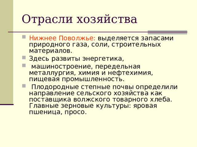 Отрасли хозяйства Нижнее Поволжье: выделяется запасами природного газа, соли, строительных материалов. Здесь развиты энергетика,  машиностроение, передельная металлургия, химия и нефтехимия, пищевая промышленность.  Плодородные степные почвы определили направление сельского хозяйства как поставщика волжского товарного хлеба. Главные зерновые культуры: яровая пшеница, просо.  