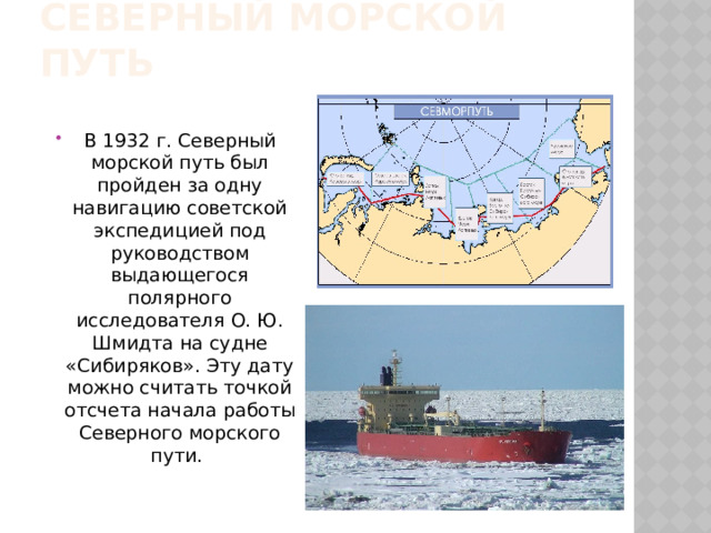 Северный морской путь В 1932 г. Северный морской путь был пройден за одну навигацию советской экспедицией под руководством выдающегося полярного исследователя О. Ю. Шмидта на судне «Сибиряков». Эту дату можно считать точкой отсчета начала работы Северного морского пути. 