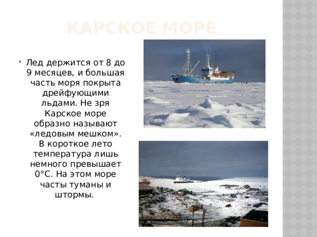 Карское море Лед держится от 8 до 9 месяцев, и большая часть моря покрыта дрейфующими льдами. Не зря Карское море образно называют «ледовым мешком». В короткое лето температура лишь немного превышает 0°С. На этом море часты туманы и штормы. 