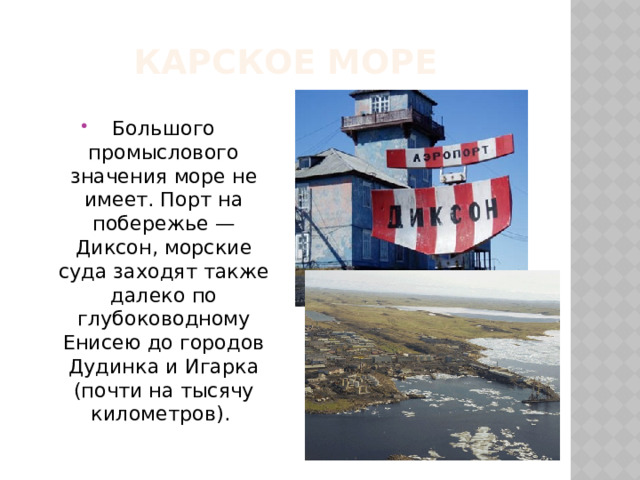 Карское море Большого промыслового значения море не имеет. Порт на побережье — Диксон, морские суда заходят также далеко по глубоководному Енисею до городов Дудинка и Игарка (почти на тысячу километров). 