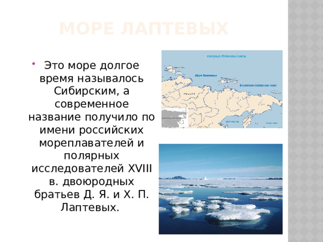 Море Лаптевых Это море долгое время называлось Сибирским, а современное название получило по имени российских мореплавателей и полярных исследователей XVIII в. двоюродных братьев Д. Я. и X. П. Лаптевых. 