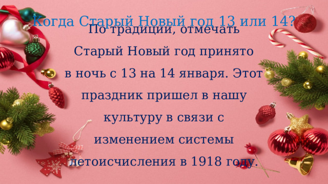 Когда Старый Новый год 13 или 14?  По традиции, отмечать Старый Новый год принято в ночь с 13 на 14 января. Этот праздник пришел в нашу культуру в связи с изменением системы летоисчисления в 1918 году.   
